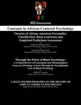RBG Communiversity

Concepts in African-Centered Psychology
    Theories of African American Personality:
      Classification, Basic Constructs and
       Empirical Predictions/Assessment
                                     by
                        Kobi K.K. Kambon, Ph.D.
             Department of Psychology, Florida A & M University
                                     &
                        Terra Bowen-Reid, Ph.D.
              Department of Psychology, Morgan State University




     Through the Prism of Black Psychology:
    A Critical Review of Conceptual and Methodological
   Issues in Africology as Seen Through the Paradigmatic
                  Lens of Black Psychology
                                     by
                           DeReef F. Jamison
                   North Carolina A & T State University



 A SELECTED BIBLIOGRAPHY ON THE HISTORY OF
       AFRICAN AMERICAN PSYCHOLOGY
            Prepared by the APA Office of Ethnic Minority Affairs
 