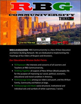 WEB 2.0 EDUCATION: RBG Communiversity is a New Afrikan Education
and Nation Building Network. We are Dedicated to Implementing the
Teachings of Our Elders of Respect and Ancestors.

Our Educational Mission Bullet Points
   TO Represent the interests and concerns of all Learners and
    Teachers at RBG Communiversity,
   TO Bring Together all aspects of New Afrikan (Black) peoples life
    for the purpose of improving our social, political, economic,
    educational and moral condition in America,
   TO Encourage Unity among our elders and youth, and the Afrikan
    Family, Community and Nation at large,
   TO Discourage and Abate socio-structural, institutional and
    individual acts and symbols of white supremacy / racism.
 
