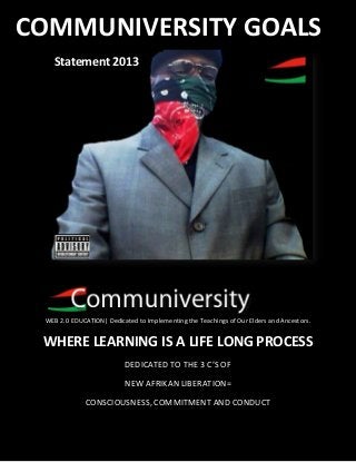 RBG COMMUNIVERSITY GOALS
WEB 2.0 EDUCATION| Dedicated to Implementing the Teachings of Our Elders and Ancestors.
WHERE LEARNING IS A LIFE LONG PROCESS
DEDICATED TO THE 3 C’S OF
NEW AFRIKAN LIBERATION=
CONSCIOUSNESS, COMMITMENT AND CONDUCT
COMMUNIVERSITY GOALS
Statement 2013
 