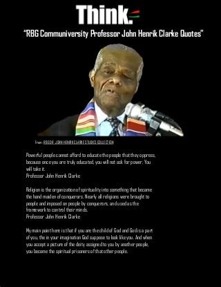 “RBG Communiversity Professor John Henrik Clarke Quotes”
Powerful people cannot afford to educate the people that they oppress,
because once you are truly educated, you will not ask for power. You
will take it.
Professor John Henrik Clarke
Religion is the organization of spirituality into something that became
the hand maiden of conquerors. Nearly all religions were brought to
people and imposed on people by conquerors, and used as the
framework to control their minds.
Professor John Henrik Clarke
My main point here is that if you are the child of God and God is a part
of you, the in your imagination God suppose to look like you. And when
you accept a picture of the deity assigned to you by another people,
you become the spiritual prisoners of that other people.
“RBG Communiversity Professor John Henrik Clarke Quotes”
From: RBG DR. JOHN HENRIK CLARKE STUDIES COLLECTION
 