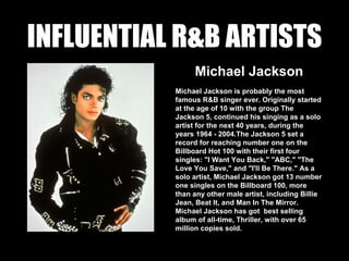 INFLUENTIAL R&B ARTISTS
Michael Jackson
Michael Jackson is probably the most
famous R&B singer ever. Originally started
at the age of 10 with the group The
Jackson 5, continued his singing as a solo
artist for the next 40 years, during the
years 1964 - 2004.The Jackson 5 set a
record for reaching number one on the
Billboard Hot 100 with their first four
singles: "I Want You Back," "ABC," "The
Love You Save," and "I'll Be There." As a
solo artist, Michael Jackson got 13 number
one singles on the Billboard 100, more
than any other male artist, including Billie
Jean, Beat It, and Man In The Mirror.
Michael Jackson has got best selling
album of all-time, Thriller, with over 65
million copies sold.
 