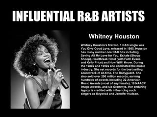 INFLUENTIAL R&B ARTISTS
Whitney Houston
Whitney Houston’s first No. 1 R&B single was
You Give Good Love, released in 1985. Houston
has many number one R&B hits including
Saving All My Love for You, Exhale (Shoop
Shoop), Heartbreak Hotel (with Faith Evans
and Kelly Price) and How Will I Know. During
the 1980s and 1990s she dominated the music
industry. She set records for the best selling
soundtrack of all-time, The Bodyguard. She
also sold over 200 million records, earning
hundreds of awards including 22 American
Music Awards (most of any female), 19 NAACP
Image Awards, and six Grammys. Her enduring
legacy is credited with influencing such
singers as Beyoncé and Jennifer Hudson.
 