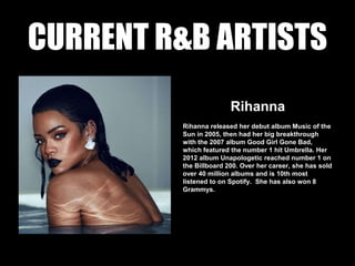 CURRENT R&B ARTISTS
Rihanna
Rihanna released her debut album Music of the
Sun in 2005, then had her big breakthrough
with the 2007 album Good Girl Gone Bad,
which featured the number 1 hit Umbrella. Her
2012 album Unapologetic reached number 1 on
the Billboard 200. Over her career, she has sold
over 40 million albums and is 10th most
listened to on Spotify. She has also won 8
Grammys.
 