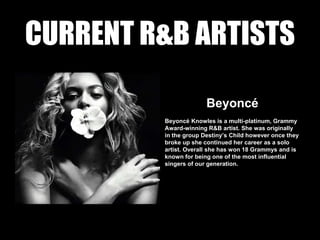 CURRENT R&B ARTISTS
Beyoncé
Beyoncé Knowles is a multi-platinum, Grammy
Award-winning R&B artist. She was originally
in the group Destiny’s Child however once they
broke up she continued her career as a solo
artist. Overall she has won 18 Grammys and is
known for being one of the most influential
singers of our generation.
 