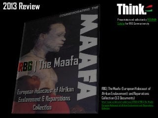 2013 Review
Presentation and collection by FROLINAN
Scholar for RBG Communiversity

RBG| The Maafa (European Holocaust of
Afrikan Enslavement) and Reparations
Collection (53 Documents)
http://www.scribd.com/collections/3751942/RBG-The-MaafaEuropean-Holocaust-of-Afrikan-Enslavement-and-ReparationsCollection

 