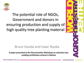 Bruce Sosola and Isaac Nyoka
The potential role of NGOs,
Government and donors in
ensuring production and supply of
high quality tree planting material
1
A paper presented at the Dissemination Workshop on voluntary tree
seedling certification scheme in Malawi
 