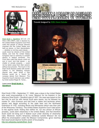 RBG Blakademics                                                                 June, 2010




                                         Tutorial designed by RBG Street Scholar

              Play
        Mumia Abu-Jamal
       Introduces the CASE


Dred Scott v. Sandford, 60 U.S. (19
How.) 393 (1857), was a decision by
the United States Supreme Court that
ruled that people of African descent
imported into the United States and
held as slaves, or their descendants
— whether or not they were slaves —
could never be citizens of the United
States, and that the United States
Congress had no authority to prohibit
slavery in federal territories. The
Court also ruled that slaves could not
sue in court, and that slaves — as
chattel or private property — could
not be taken away from their owners
without due process. The Court in the
Dred Scott decision sided with border
ruffians in the Bleeding Kansas                          VIEW VIDEO
dispute who were afraid a free
Kansas would be a haven for
runaway slaves from Missouri. The
Supreme Court's decision was written
by Chief Justice Roger B. Taney...

Learn more Dred Scott v.
Sandford.



Dred Scott (1799 – September 17, 1858), was a slave in the United States
who sued unsuccessfully in St. Louis, Missouri for his freedom in the
infamous Dred Scott v. Sandford case of 1857. His case was based on the
fact that he and his wife Harriet Scott were slaves, but he followed his
master Dr. John Emerson and had lived in states and territories where
slavery was illegal according to the state laws and the Northwest
Ordinance of 1787, including Illinois and Minnesota (which was then part
of the Wisconsin Territory). The United States Supreme Court ruled seven
to two against Scott, finding that neither he, nor any person of African
ancestry, could claim citizenship in the United States, and that therefore
Scott could not bring suit in federal court under diversity of citizenship
rules. Moreover, Scott's temporary residence outside Missouri did not          VIEW VIDEO
affect his emancipation under the Missouri Compromise, since reaching
                                                           1
that result would deprive Scott's owner of his property.
http://en.wikipedia.org/wiki/Dred_Scott
 