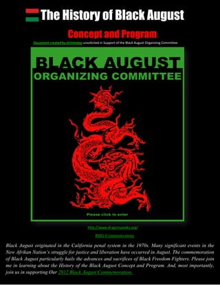 The History of Black August
                                   Concept and Program
             Document created by drimhotep unsolicited in Support of the Black August Organizing Committee




                                               http://www.dragonspeaks.org/

                                                    RBG Communiversity

Black August originated in the California penal system in the 1970s. Many significant events in the
New Afrikan Nation’s struggle for justice and liberation have occurred in August. The commemoration
of Black August particularly hails the advances and sacrifices of Black Freedom Fighters. Please join
me in learning about the History of the Black August Concept and Program. And, most importantly,
join us in supporting Our 2012 Black August Commemoration.
 