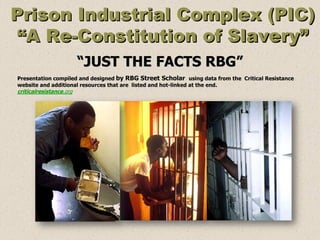 Prison Industrial Complex (PIC)
 “A Re-Constitution of Slavery”
                         “JUST THE FACTS RBG”
Presentation compiled and designed by RBG Street Scholar using data from the Critical Resistance
website and additional resources that are listed and hot-linked at the end.
criticalresistance.org
 