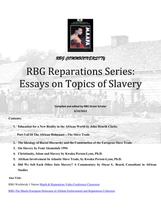 RBG COMMUNIVERSITY


          RBG Reparations Series:
         Essays on Topics of Slavery
                                    Compiled and edited by RBG Street Scholar
                                                   6/23/2012

Contents:

    1. Education for a New Reality in the African World by John Henrik Clarke

       Part 3 of 10 The African Holocaust—The Slave Trade

    2. The Ideology of Racial Hierarchy and the Construction of the European Slave Trade
    3. On Slavery by Femi Akomolafe 1994
    4. Christianity, Islam and Slavery by Kwaku Person-Lynn, Ph.D.
    5. Afrikan Involvement In Atlantic Slave Trade, by Kwaku Person-Lynn, Ph.D.
    6. Did We Sell Each Other Into Slavery? A Commentary by Oscar L. Beard, Consultant in African
        Studies

Also Visit:

RBG Worldwide 1 Nation Maafa & Reparations Video Conference Classroom

RBG-The Maafa (European Holocaust of Afrikan Enslavement) and Reparations Collection
 
