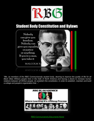 Student Body Constitution and Bylaws




“We, as members of the RBG Communiversity student body, desiring to improve the quality of life for all
Black (New Afrikan) people here in the hells of North America and having a desire to increase human
relations between all Afrikan people, do establish this constitution, in order to establish, maintain and build
a college and people’s organization that…”




                                  RBG Communiversity Documents Home
 