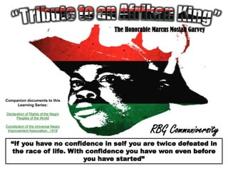 The Honorable Marcus Mosiah Garvey




Companion documents to this
     Learning Series:

Declaration of Rights of the Negro
      Peoples of the World

Constitution of the Universal Negro
 Improvement Association, ,1918                    RBG Communiversity
   “If you have no confidence in self you are twice defeated in
   the race of life. With confidence you have won even before
                         you have started”
 