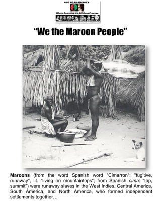 “We the Maroon People”




Maroons (from the word Spanish word "Cimarron": "fugitive,
runaway", lit. "living on mountaintops"; from Spanish cima: "top,
summit") were runaway slaves in the West Indies, Central America,
South America, and North America, who formed independent
settlements together…
 