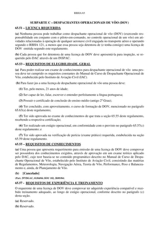 RBHA 65


             SUBPARTE C – DESPACHANTES OPERACIONAIS DE VÔO (DOV)
65.51 – LICENÇA REQUERIDA
(a) Nenhuma pessoa pode trabalhar como despachante operacional de vôo (DOV) (exercendo res-
ponsabilidade em conjunto com o piloto-em-comando, no controle operacional de um vôo) em ati-
vidades relacionadas à operação de qualquer aeronave civil engajada no transporte aéreo e operando
segundo o RBHA 121, a menos que essa pessoa seja detentora de (e tenha consigo) uma licença de
DOV emitida segundo este regulamento.
(b) Cada pessoa que for detentora de uma licença de DOV deve apresentá-la para inspeção, se re-
querido pelo DAC através de um INSPAC.
65.53 – REQUISITOS DE ELEGIBILIDADE. GERAL
(a) Para poder realizar um exame de conhecimentos para despachante operacional de vôo uma pes-
soa deve ter cumprido os requisitos constantes do Manual de Curso de Despachante Operacional de
Vôo, estabelecido pelo Instituto de Aviação Civil (IAC).
(b) Para fazer jus a uma licença de despachante operacional de vôo uma pessoa deve:
   (1) Ter, pelo menos, 21 anos de idade;
   (2) Ser capaz de ler, falar, escrever e entender perfeitamente a língua portuguesa;
   (3) Possuir o certificado de conclusão do ensino médio (antigo 2o Grau);
   (4) Ter concluído, com aproveitamento, o curso de formação de DOV, mencionado no parágrafo
65.63(a) deste regulamento;
   (5) Ter sido aprovada no exame de conhecimentos de que trata a seção 65.55 deste regulamento,
recebendo a respectiva certificação;
   (6) Ter realizado um estágio operacional, em conformidade com o previsto no parágrafo 65.57(c)
deste regulamento; e
   (7) Ter sido aprovada na verificação de perícia (exame prático) requerida, estabelecida na seção
65.59 deste regulamento.
65.55 – REQUISITOS DE CONHECIMENTOS
(a) Uma pessoa que apresenta requerimento para emissão de uma licença de DOV deve comprovar
ser possuidora dos conhecimentos exigidos, através de aprovação em um exame teórico aplicado
pelo DAC, cujo teor baseia-se no conteúdo programático descrito no Manual de Curso de Despa-
chante Operacional de Vôo, estabelecido pelo Instituto de Aviação Civil, consistindo das matérias
de Regulamentos, Meteorologia, Navegação Aérea, Teoria de Vôo, Performance, Peso e Balancea-
mento e, ainda, de Planejamento de Vôo.
(b)   [Cancelado]
(Port. 297/DGAC, 01/04/04; DOU 102, 28/05/04)

65.57 - REQUISITOS DE EXPERIÊNCIA E TREINAMENTO
O requerente de uma licença de DOV deve comprovar ter adquirido experiência compatível e rece-
bido treinamento adequado, ao longo de estágio operacional, conforme descrito no parágrafo (c)
desta seção.
(a) Reservado.
(b) Reservado.
 