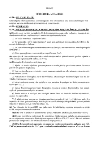 RBHA 65


                                  SUBPARTE D – MECÂNICOS
65.71 – APLICABILIDADE:
Esta subparte estabelece normas a serem seguidas pelo solicitante de uma licença/habilitação, bem
como ao que se a atendimento aos requisitos de conhecimento.
65.73 – RESERVADO
65.75 - PRÉ-REQUISITOS PARA CREDENCIAMENTO. APROVAÇÃO E ELIMINAÇÃO
(a) Exceto como previsto na seção 65.89 deste regulamento, para poder realizar os exames de co-
nhecimento teórico o candidato deverá atender as seguintes exigências:
   (1) Ter idade mínima de 18 (dezoito) anos;
   (2) Ter concluído o nível médio (antigo 2o grau), com certificado reconhecido pelo MEC ou Se-
cretaria de Educação e Cultura;
  (3) Ter concluído com aproveitamento um curso de formação em uma entidade homologada pelo
DAC/IAC; e
   (4) Obter aprovação nos exames teóricos específicos do DAC.
(b) Aprovação: É considerado aprovado o solicitante que obtiver aproveitamento igual ou superior a
70% em todo o grupo (GMP ou CEL ou AVI);
(c) Eliminação: É eliminado o solicitante que:
   (1) Ajudar ou receber ajuda de qualquer pessoa na resolução das questões do exame durante o
período em que este é aplicado;
   (2) Usar, ou introduzir no recinto do exame, qualquer material que não seja expressamente auto-
rizado, durante o teste;
   (3) Praticar ato de indisciplina ou de desobediência à fiscalização, durante qualquer fase das ati-
vidades referentes aos exames;
   (4) Intencionalmente, causar, dar assistência e/ou participar de qualquer ato ilícito, assim caracte-
rizado pelo DAC;
   (5) Deixar de comparecer aos locais designados, nos dias e horários determinados, para a reali-
zação de qualquer evento ligado ao exame;
  (6) Tentar realizar a inscrição para qualquer exame antes do intervalo mínimo estabelecido,
quando for reprovado;e
  (7) O solicitante que incorrer nas situações previstas nos parágrafo (c)(1) a (c)(4) desta seção fica
impedido de obter qualquer licença, habilitação ou certificado expedido pelo DAC por um período
máximo de 2 (dois) anos, a contar da data do ato.
(d) Para obtenção de licença/CHT para cada grupo de habilitação, conforme constante na seção
65.91, o requerente deverá comprovar:
   (1) Estar com os exames de conhecimento teórico pertinentes à habilitação pretendida válidos;
    (2) Possuir experiência profissional de, no mínimo, 3 (três) anos de trabalho em empresa aérea
ou em empresa de manutenção, homologadas segundo os RBHA 121, 135 ou 145. Deverá ser com-
provado que a experiência foi obtida com vínculo empregatício; e
  (3) [Que foi considerado aprovado em exame de conhecimento prático aplicado por INS-
PAC ou, com autorização do DAC, por examinador credenciado da empresa aérea ou de ma-
 