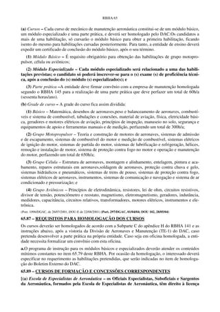 RBHA 65


(a) Cursos – Cada curso de mecânico de manutenção aeronáutica constitui-se de um módulo básico,
um módulo especializado e uma parte prática, e deverá ser homologado pelo DAC.Os candidatos a
mais de uma habilitação, só cursarão o módulo básico para obter a primeira habilitação, ficando
isento do mesmo para habilitações cursadas posteriormente. Para tanto, a entidade de ensino deverá
expedir um certificado de conclusão do módulo básico, após o seu término.
   (1) Módulo Básico – É requisito obrigatório para obtenção das habilitações de grupo motopro-
pulsor, célula ou aviônicos;
   (2) Módulo Especializado – Cada módulo especializado será relacionado a uma das habili-
tações previstas; o candidato só poderá inscrever-se para o (s) exame (s) de proficiência técni-
ca, após a conclusão do (s) módulo (s) especializado(s); e
   (3) Parte prática –A entidade deve firmar convênio com a empresa de manutenção homologada
segundo o RBHA 145 para a realização de uma parte prática que deve perfazer um total de 60h/a
(sessenta horas/ano).
(b) Grade de curso – A grade do curso fica assim dividida:
   (1) Básico – Matemática, desenhos de aeronaves,peso e balanceamento de aeronaves, combustí-
veis e sistema de combustível, tubulações e conexões, material de aviação, física, eletricidade bási-
ca, geradores e motores elétricos de aviação, princípios de inspeção, manuseio no solo, segurança e
equipamentos de apoio e ferramentas manuais e de medição, perfazendo um total de 300h/a;
   (2) Grupo Motopropulsor – Teoria e construção de motores de aeronaves, sistemas de admissão
e de escapamento, sistemas de combustível do motor e medição de combustível, sistemas elétricos
de ignição do motor, sistemas de partida do motor, sistemas de lubrificação e refrigeração, hélices,
remoção e instalação de motor, sistema de proteção contra fogo no motor e operação e manutenção
do motor, perfazendo um total de 650h/a;
   (3) Grupo Célula – Estrutura de aeronaves, montagem e alinhamento, entelagem, pintura e aca-
bamento, reparos estruturais em aeronaves,soldagem de aeronaves, proteção contra chuva e gelo,
sistemas hidráulicos e pneumáticos, sistemas de trens de pouso, sistemas de proteção contra fogo,
sistemas elétricos de aeronaves, instrumentos, sistemas de comunicação e navegação e sistema de ar
condicionado e pressurização; e
   (4) Grupo Aviônicos – Princípios de eletrodinâmica, resistores, lei de ohm, circuitos resistivos,
divisor de tensão, potenciômetro e reostato, magnetismo, eletromagnetismo, geradores, indutância,
medidores, capacitância, circuitos relativos, transformadores, motores elétricos, instrumentos e ele-
trônica.
(Port. 1096/DGAC, de 26/07/2001, DOU-E de 22/08/2001) (Port. 297/DGAC, 01/04/04; DOU 102, 28/05/04)

65.87 – REQUISITOS PARA HOMOLOGAÇÃO DOS CURSOS
Os cursos deverão ser homologados de acordo com a Subparte C do apêndice H do RBHA 141 e as
instruções abaixo, após a vistoria da Divisão de Aeronaves e Manutenção (TE-1) do DAC, caso
pretenda desenvolver a parte prática na própria entidade. Caso seja em oficina homologada, a enti-
dade necessita formalizar um convênio com esta oficina.
a.O programa de instrução para os módulos básicos e especializados deverão atender os conteúdos
mínimos constantes no item 65.79 deste RBHA. Por ocasião da homologação, o interessado deverá
especificar no requerimento as habilitações pretendidas, que serão indicadas no item de homologa-
ção do Boletim Externo do DAC.
65.89 – CURSOS DE FORMAÇÃO E CONCESSÕES CORRESPONDENTES
[(a) Escola de Especialistas de Aeronáutica – os Oficiais Especialistas, Suboficiais e Sargentos
da Aeronáutica, formados pela Escola de Especialistas de Aeronáutica, têm direito à licença
 