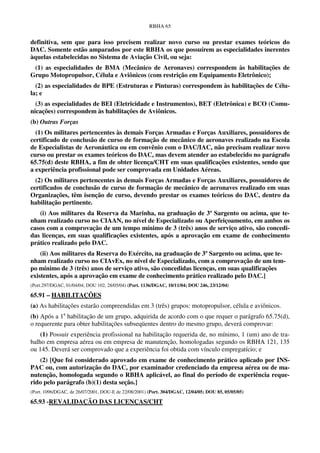 RBHA 65


definitiva, sem que para isso precisem realizar novo curso ou prestar exames teóricos do
DAC. Somente estão amparados por este RBHA os que possuírem as especialidades inerentes
àquelas estabelecidas no Sistema de Aviação Civil, ou seja:
 (1) as especialidades de BMA (Mecânico de Aeronaves) correspondem às habilitações de
Grupo Motopropulsor, Célula e Aviônicos (com restrição em Equipamento Eletrônico);
  (2) as especialidades de BPE (Estruturas e Pinturas) correspondem às habilitações de Célu-
la; e
  (3) as especialidades de BEI (Eletricidade e Instrumentos), BET (Eletrônica) e BCO (Comu-
nicações) correspondem às habilitações de Aviônicos.
(b) Outras Forças
  (1) Os militares pertencentes às demais Forças Armadas e Forças Auxiliares, possuidores de
certificado de conclusão de curso de formação de mecânico de aeronaves realizado na Escola
de Especialistas de Aeronáutica ou em convênio com o DAC/IAC, não precisam realizar novo
curso ou prestar os exames teóricos do DAC, mas devem atender ao estabelecido no parágrafo
65.75(d) deste RBHA, a fim de obter licença/CHT em suas qualificações existentes, sendo que
a experiência profissional pode ser comprovada em Unidades Aéreas.
  (2) Os militares pertencentes às demais Forças Armadas e Forças Auxiliares, possuidores de
certificados de conclusão de curso de formação de mecânico de aeronaves realizado em suas
Organizações, têm isenção de curso, devendo prestar os exames teóricos do DAC, dentro da
habilitação pertinente.
   (i) Aos militares da Reserva da Marinha, na graduação de 3º Sargento ou acima, que te-
nham realizado curso no CIAAN, no nível de Especializado ou Aperfeiçoamento, em ambos os
casos com a comprovação de um tempo mínimo de 3 (três) anos de serviço ativo, são concedi-
das licenças, em suas qualificações existentes, após a aprovação em exame de conhecimento
prático realizado pelo DAC.
    (ii) Aos militares da Reserva do Exército, na graduação de 3º Sargento ou acima, que te-
nham realizado curso no CIAvEx, no nível de Especializado, com a comprovação de um tem-
po mínimo de 3 (três) anos de serviço ativo, são concedidas licenças, em suas qualificações
existentes, após a aprovação em exame de conhecimento prático realizado pelo DAC.]
(Port.297/DGAC, 01/04/04; DOU 102, 28/05/04) (Port. 1136/DGAC, 10/11/04; DOU 246, 23/12/04)

65.91 – HABILITAÇÕES
(a) As habilitações estarão compreendidas em 3 (três) grupos: motopropulsor, célula e aviônicos.
(b) Após a 1a habilitação de um grupo, adquirida de acordo com o que requer o parágrafo 65.75(d),
o requerente para obter habilitações subseqüentes dentro do mesmo grupo, deverá comprovar:
    (1) Possuir experiência profissional na habilitação requerida de, no mínimo, 1 (um) ano de tra-
balho em empresa aérea ou em empresa de manutenção, homologadas segundo os RBHA 121, 135
ou 145. Deverá ser comprovado que a experiência foi obtida com vínculo empregatício; e
   (2) [Que foi considerado aprovado em exame de conhecimento prático aplicado por INS-
PAC ou, com autorização do DAC, por examinador credenciado da empresa aérea ou de ma-
nutenção, homologada segundo o RBHA aplicável, ao final do período de experiência reque-
rido pelo parágrafo (b)(1) desta seção.]
(Port. 1096/DGAC, de 26/07/2001, DOU-E de 22/08/2001) (Port. 304/DGAC, 12/04/05; DOU 85, 05/05/05)

65.93 -REVALIDAÇÃO DAS LICENÇAS/CHT
 