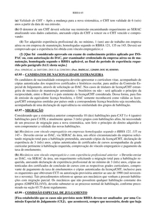 RBHA 65


(a) Validade do CHT – Após a mudança para a nova sistemática, o CHT tem validade de 6 (seis)
anos a partir da data de sua emissão.
(b) O detentor de um CHT deverá solicitar sua reemissão encaminhando requerimento ao SERAC
atualizando seus dados cadastrais, anexando cópia do CHT a vencer ou o CHT vencido e compro-
vando:
    (1) Ter adquirido experiência profissional de, no mínimo, 1 (um) ano de trabalho em empresa
aérea ou em empresa de manutenção, homologadas segundo os RBHA 121, 135 ou 145. Deverá ser
comprovado que a experiência foi obtida com vínculo empregatício; e
   (2) [Que foi considerado aprovado em exame de conhecimento prático aplicado por INS-
PAC ou, com autorização do DAC, por examinador credenciado da empresa aérea ou de ma-
nutenção, homologada segundo o RBHA aplicável, ao final do período de experiência reque-
rido pelo parágrafo (b)(1) desta seção.]
(Port. 1096/DGAC, de 26/07/2001, DOU-E de 22/08/2001) (Port. 304/DGAC, 12/04/05; DOU 85, 05/05/05)

65.95 – CANDIDATOS DE NACIONALIDADE ESTRANGEIRA
Os candidatos de nacionalidade estrangeira deverão apresentar o currículum vitae, acompanhado de
cópias autenticadas dos respectivos certificados e históricos escolar, para análise da Comissão Es-
pecial de Julgamento, através de solicitação ao DAC. Nos casos de titulares de licença/CHT estran-
geira de mecânico de manutenção aeronáutica – brasileiros ou não - será aplicado o princípio da
reciprocidade, entre o Brasil e o país emitente da licença/CHT considerada. Dessa forma, para fins
de emissão da equivalente licença brasileira, o DAC somente reconhecerá como válidas as licen-
ças/CHT estrangeiras emitidas por países onde a correspondente licença brasileira seja reconhecida,
acompanhada de uma declaração de equivalência ou similaridade dos grupos de habilitação.
65.97 – MIGRAÇÃO
Considerando que a sistemática anterior compreendia 10 (dez) habilitações para CAT I e 4 (quatro)
habilitações para CATII, e atualmente apenas 3 (três) grupos com habilitações afins, há necessidade
de um processo de migração para a nova sistemática, sem ferir o princípio do direito adquirido e
sem comprometer a validade das novas habilitações.
(a) Mecânicos com vínculo empregatício em empresas homologadas segundo o RBHA 121, 135 ou
145 - Deverão enviar ao DAC, via SERAC da área, um ofício circunstanciado da empresa solici-
tando migração total para a habilitação pretendida, anexando cópias da licença/CHT, declaração de
experiência de 3 (três) anos, cópias autenticadas de certificados de cursos acompanhadas da grade
curricular pertinente à habilitação requerida, comprovação do vínculo empregatício e pagamento da
taxa de emolumento;
(b) Mecânicos sem vínculo empregatício e com experiência profissional anterior – Deverão enviar
ao DAC, via SERAC da área, um requerimento solicitando a migração total para a habilitação re-
querida, anexando declaração de experiência profissional de no mínimo de 3 (três) anos, cópias au-
tenticadas dos certificados de conclusão de cursos com as respectivas grades curriculares, compro-
vante de pagamento da taxa de emolumentos e cópias autenticadas da licença/CHT, inclusive para
os requerentes que obtiveram CCT ou autorização provisória anterior ao ano de 1990 (mil novecen-
tos e noventa). Tais procedimentos referem-se apenas aos mecânicos que venham a possuir habilita-
ções com migração parcial. Os mecânicos que não possuírem qualquer habilitação constante dos
grupos (GMP/CEL/AVI), deverão submeter-se ao processo normal de habilitação, conforme preco-
nizado na seção 65.75 deste regulamento.
65.99 – COMISSÃO ESPECIAL DE JULGAMENTO
[Fica estabelecido que os casos não previstos neste RBHA devem ser analisados por uma Co-
missão Especial de Julgamento (CEJ), que acontecerá, sempre que necessário, desde que haja
 