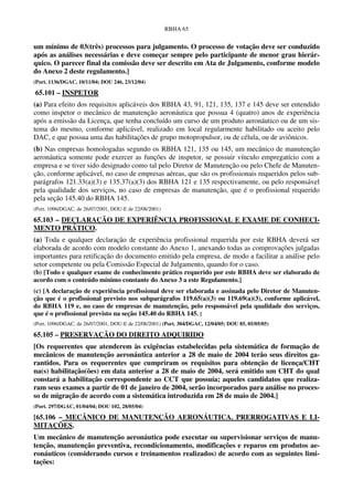RBHA 65


um mínimo de 03(três) processos para julgamento. O processo de votação deve ser conduzido
após as análises necessárias e deve começar sempre pelo participante de menor grau hierár-
quico. O parecer final da comissão deve ser descrito em Ata de Julgamento, conforme modelo
do Anexo 2 deste regulamento.]
(Port. 1136/DGAC, 10/11/04; DOU 246, 23/12/04)

65.101 – INSPETOR
(a) Para efeito dos requisitos aplicáveis dos RBHA 43, 91, 121, 135, 137 e 145 deve ser entendido
como inspetor o mecânico de manutenção aeronáutica que possua 4 (quatro) anos de experiência
após a emissão da Licença, que tenha concluído um curso de um produto aeronáutico ou de um sis-
tema do mesmo, conforme aplicável, realizado em local regularmente habilitado ou aceito pelo
DAC, e que possua uma das habilitações de grupo motopropulsor, ou de célula, ou de aviônicos.
(b) Nas empresas homologadas segundo os RBHA 121, 135 ou 145, um mecânico de manutenção
aeronáutica somente pode exercer as funções de inspetor, se possuir vínculo empregatício com a
empresa e se tiver sido designado como tal pelo Diretor de Manutenção ou pelo Chefe de Manuten-
ção, conforme aplicável, no caso de empresas aéreas, que são os profissionais requeridos pelos sub-
parágrafos 121.33(a)(3) e 135.37(a)(3) dos RBHA 121 e 135 respectivamente, ou pelo responsável
pela qualidade dos serviços, no caso de empresas de manutenção, que é o profissional requerido
pela seção 145.40 do RBHA 145.
(Port. 1096/DGAC, de 26/07/2001, DOU-E de 22/08/2001)

65.103 – DECLARAÇÃO DE EXPERIÊNCIA PROFISSIONAL E EXAME DE CONHECI-
MENTO PRÁTICO.
(a) Toda e qualquer declaração de experiência profissional requerida por este RBHA deverá ser
elaborada de acordo com modelo constante do Anexo 1, anexando todas as comprovações julgadas
importantes para retificação do documento emitido pela empresa, de modo a facilitar a análise pelo
setor competente ou pela Comissão Especial de Julgamento, quando for o caso.
(b) [Todo e qualquer exame de conhecimento prático requerido por este RBHA deve ser elaborado de
acordo com o conteúdo mínimo constante do Anexo 3 a este Regulamento.]
(c) [A declaração de experiência profissional deve ser elaborada e assinada pelo Diretor de Manuten-
ção que é o profissional previsto nos subparágrafos 119.65(a)(3) ou 119.69(a)(3), conforme aplicável,
do RBHA 119 e, no caso de empresas de manutenção, pelo responsável pela qualidade dos serviços,
que é o profissional previsto na seção 145.40 do RBHA 145. ]
(Port. 1096/DGAC, de 26/07/2001, DOU-E de 22/08/2001) (Port. 304/DGAC, 12/04/05; DOU 85, 05/05/05)

65.105 – PRESERVAÇÃO DO DIREITO ADQUIRIDO
[Os requerentes que atenderem às exigências estabelecidas pela sistemática de formação de
mecânicos de manutenção aeronáutica anterior a 28 de maio de 2004 terão seus direitos ga-
rantidos. Para os requerentes que cumpriram os requisitos para obtenção de licença/CHT
na(s) habilitação(ões) em data anterior a 28 de maio de 2004, será emitido um CHT do qual
constará a habilitação correspondente ao CCT que possuía; aqueles candidatos que realiza-
ram seus exames a partir de 01 de janeiro de 2004, serão incorporados para análise no proces-
so de migração de acordo com a sistemática introduzida em 28 de maio de 2004.]
(Port. 297/DGAC, 01/04/04; DOU 102, 28/05/04)

[65.106 – MECÂNICO DE MANUTENÇÃO AERONÁUTICA. PRERROGATIVAS E LI-
MITAÇÕES.
Um mecânico de manutenção aeronáutica pode executar ou supervisionar serviços de manu-
tenção, manutenção preventiva, recondicionamento, modificações e reparos em produtos ae-
ronáuticos (considerando cursos e treinamentos realizados) de acordo com as seguintes limi-
tações:
 