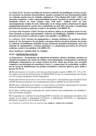 RBHA 65


(a) Célula (CEL). Serviços em células de aeronaves conforme sua habilitação; serviços em par-
tes, acessórios ou sistemas eletromecânicos, quando a pesquisa de mau funcionamento puder
ser realizada usando troca de unidades substituíveis (“Line Replaceable Units”- LRU), sem
operações complexas, e onde a operacionalidade da parte, acessório ou sistema puder ser de-
terminada através de testes simples como “self tests”, “built-in tests” ou siste-
mas/equipamentos simples de testes embarcados ou de rampa; inclui a desativação de alguns
equipamentos/sistemas de acordo com o estabelecido em uma MEL aprovada e a manutenção
preventiva de aeronaves conforme a seção (c) do apêndice A do RBHA 43.
(b) Grupo Moto-Propulsor (GMP). Serviços em motores, hélices ou em qualquer parte ou aces-
sório associado ao grupo moto-propulsor conforme sua habilitação, incluindo a manutenção
preventiva de aeronaves conforme a seção (c) do apêndice A do RBHA 43.
(c) Aviônicos (AVI). Serviços em equipamentos e sistemas eletrônicos de aeronaves, instru-
mentos de vôo, de motores e de navegação e em partes elétricas de outros sistemas da aerona-
ve conforme sua habilitação, incluindo serviços estruturais associados diretamente com a ma-
nutenção de equipamentos e sistemas eletrônicos e a manutenção preventiva de aeronaves
conforme a seção (c) do apêndice A do RBHA 43.]
(Port. 212/DGAC, 22/03/02, DOU 73, 17/04/02)
65.107 – DISPOSIÇÕES GERAIS
(a) [Engenheiros – Os graduados em engenharia aeronáutica, elétrica, eletrônica, mecânica ou
mecânica-aeronáutica são isentos de realizar curso homologado correspondente à pertinente
habilitação, submetendo-se aos exames teóricos do DAC, desde que enviem seus currículos
completos, com declaração de experiência (Anexo 1), comprovante de escolaridade, certifica-
dos de cursos de familiarização em produto aeronáutico, conforme aplicável, para análise e
parecer da TE-2.]
(b) Recadastramento de mecânicos das empresas homologadas segundo o RBHA 121, 135 ou 145 -
As empresas deverão providenciar junto ao SERAC/DAC da área os recadastramentos dos mecâni-
cos com os quais mantenham vínculo empregatício.
(c) Recadastramento de mecânicos sem vínculo empregatício - Os mecânicos que possuírem Licen-
ça/CHT deverão providenciar seus recadastramentos junto ao SERAC de sua área ou DAC.
(d) Para que o solicitante possa realizar os exames teóricos é essencial a apresentação de um docu-
mento de identidade oficial que permita a sua adequada identificação.
(e) As datas e horários para a realização dos exames teóricos serão estabelecidos em calendário a-
nual, previamente divulgado.
(f) O requerente ou o detentor de uma licença/CHT de mecânico de manutenção aeronáutica deve
atender ao que requer o subparágrafo 65.75(d)(3), o subparágrafo 65.91(b)(2) e o subparágrafo
65.93(b)(2), a partir de 31 de setembro de 2001.
(Port. 1096/DGAC, de 26/07/2001, DOU-E de 22/08/2001) (Port. 304/DGAC, 12/04/05; DOU 85, 05/05/05)
 