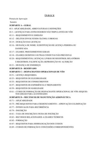 ÍNDICE
Portaria de Aprovação
Sumário
SUBPARTE A – GERAL
65.1- APLICABILIDADE, ABREVIATURAS E DEFINIÇÕES
65.3 – LICENÇAS PARA ESTRANGEIROS NÃO TRIPULANTES DE VÔO
65.11 – REQUERIMENTO E EMISSÃO
65.12 - DELITOS ENVOLVENDO ÁLCOOL E DROGAS
65.15 – DURAÇÃO DAS LICENÇAS
65.16 – MUDANÇA DE NOME: SUBSTITUIÇÃO DE LICENÇA PERDIDA OU
       DANIFICADA
65.17 – EXAMES. PROCEDIMENTOS GERAIS
65.18 – EXAMES ESCRITOS E OUTRAS CONDUTAS NÃO PREVISTAS
65.20 – REQUERIMENTOS, LICENÇAS, LIVROS DE REGISTROS, RELATÓRIOS
       E REGISTROS; FALSIFICAÇÃO, REPRODUÇÃO OU ALTERÇÃO
65.21 – MUDANÇA DE ENDEREÇO
SUBPARTE B – RESERVADO
SUBPARTE C – DESPACHANTES OPERACIONAIS DE VÔO
65.51 – LICENÇA REQUERIDA
65.53 – REQUISITOS DE ELEGIBILIDADE
65.55 – REQUISITOS DE CONHECIMENTOS
65.57 – REQUISITOS DE EXPERIÊNCIA E TREINAMENTO
65.59 – REQUISITOS DE HABILIDADE
65.61 – CURSO DE FORMAÇÃO DE DESPACHANTE OPERACIONAL DE VÔO. REQUISI-
       TOS GERAIS PARA AS ENTIDADES
SUBPARTE D – MECÂNICOS DE MANUTENÇÃO AERONÁUTICA
65.71 – APLICABILIDADE
65.75 – PRÉ-REQUISITOS PARA CREDENCIAMENTO – APROVAÇÃO E ELIMINAÇÃO
65.77 – INTERVALOS PARA RECORRÊNCIA
65.79 – INSCRIÇÃO
65.81 – TAXA DE INSCRIÇÃO E FICHA DE INSCRIÇÃO
65.83 – RECURSOS RELACIONADOS A EXAMES TEÓRICOS
65.85 – FORMAÇÃO
65.87 – REQUISITOS PARA HOMOLOGAÇÃO DOS CURSOS
65.89 – CURSOS DE FORMAÇÃO E CONCESSÕES CORRESPONDENTES
 