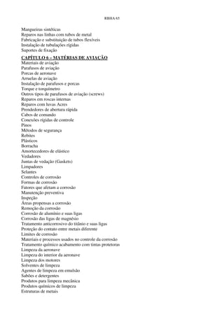RBHA 65


Mangueiras sintéticas
Reparos nas linhas com tubos de metal
Fabricação e substituição de tubos flexíveis
Instalação de tubulações rígidas
Suportes de fixação
CAPÍTULO 6 – MATÉRIAS DE AVIAÇÃO
Materiais de aviação
Parafusos de aviação
Porcas de aeronave
Arruelas de aviação
Instalação de parafusos e porcas
Torque e torquímetro
Outros tipos de parafusos de aviação (screws)
Reparos em roscas internas
Reparos com luvas Acres
Prendedores de abertura rápida
Cabos de comando
Conexões rígidas de controle
Pinos
Métodos de segurança
Rebites
Plásticos
Borracha
Amortecedores de elástico
Vedadores
Juntas de vedação (Gaskets)
Limpadores
Selantes
Controles de corrosão
Formas de corrosão
Fatores que afetam a corrosão
Manutenção preventiva
Inspeção
Áreas propensas a corrosão
Remoção da corrosão
Corrosão de alumínio e suas ligas
Corrosão das ligas de magnésio
Tratamento anticorrosivo do titânio e suas ligas
Proteção do contato entre metais diferente
Limites de corrosão
Materiais e processos usados no controle da corrosão
Tratamento químico acabamento com tintas protetoras
Limpeza da aeronave
Limpeza do interior da aeronave
Limpeza dos motores
Solventes de limpeza
Agentes de limpeza em emulsão
Sabões e detergentes
Produtos para limpeza mecânica
Produtos químicos de limpeza
Estruturas de metais
 