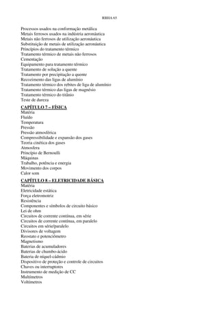 RBHA 65


Processos usados na conformação metálica
Metais ferrosos usados na indústria aeronáutica
Metais não ferrosos de utilização aeronáutica
Substituição de metais de utilização aeronáutica
Princípios do tratamento térmico
Tratamento térmico de metais não ferrosos
Cementação
Equipamento para tratamento térmico
Tratamento de solução a quente
Tratamento por precipitação a quente
Recozimento das ligas de alumínio
Tratamento térmico dos rebites de liga de alumínio
Tratamento térmico das ligas de magnésio
Tratamento térmico do titânio
Teste de dureza
CAPÍTULO 7 – FÍSICA
Matéria
Fluído
Temperatura
Pressão
Pressão atmosférica
Compressibilidade e expansão dos gases
Teoria cinética dos gases
Atmosfera
Princípio de Bernoulli
Máquinas
Trabalho, potência e energia
Movimento dos corpos
Calor som
CAPÍTULO 8 – ELETRICIDADE BÁSICA
Matéria
Eletricidade estática
Força eletromotriz
Resistência
Componentes e símbolos de circuito básico
Lei de ohm
Circuitos de corrente contínua, em série
Circuitos de corrente contínua, em paralelo
Circuitos em série/paralelo
Divisores de voltagem
Reostato e potenciômetro
Magnetismo
Baterias de acumuladores
Baterias de chumbo-ácido
Bateria de níquel-cádmio
Dispositivo de proteção e controle de circuitos
Chaves ou interruptores
Instrumento de medição de CC
Multímetros
Voltímetros
 