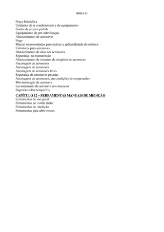RBHA 65


Força hidráulica
Unidades de ar condicionado e de equipamento
Fontes de ar para partida
Equipamento de pré-lubrificação
Abastecimento de aeronaves
Fogo
Marcas recomendadas para indicar a aplicabilidade do extintor
Extintores para aeronaves
Abastecimento de óleo nas aeronaves
Segurança na manutenção
Abastecimento de sistemas de oxigênio de aeronaves
Ancoragem de aeronaves
Ancoragem de aeronaves
Ancoragem de aeronaves leves
Segurança de aeronaves pesadas
Ancoragem de aeronaves, em condições de tempestades
Movimentação de aeronave
Levantamento da aeronave nos macacos
Sugestão sobre tempo frio
CAPÍTULO 12 – FERRAMENTAS MANUAIS DE MEDIÇÃO
Ferramentas de uso geral
Ferramentas de cortar metal
Ferramentas de medição
Ferramentas para abrir roscas
 