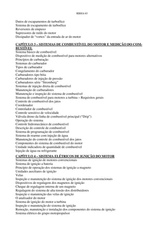RBHA 65


Dutos de escapamentos de turboélice
Sistema de escapamento de turboélice
Reversores de empuxo
Supressores de ruído do motor
Dissipador de “vortex” da entrada de ar do motor

CAPÍTULO 3 – SISTEMAS DE COMBUSTÍVEL DO MOTOR E MEDIÇÃO DO COM-
BUSTÍVEL
Sistema básico de combustível
Dispositivo de medição de combustível para motores alternativos
Princípios de carburação
Sistemas do carburador
Tipos de carburador
Congelamento do carburador
Carburadores tipo bóia
Carburadores de injeção de pressão
Carburadores série “Stromberg”
Sistemas de injeção direta de combustível
Manutenção de carburadores
Manutenção e inspeção do sistema de combustível
Sistema de combustível para motores a turbina – Requisitos gerais
Controle de combustível dos jatos
Coordenador
Controlador de combustível
Controle sensitivo de velocidade
Válvula dreno da linha de combustível principal (“Drip”)
Operação do sistema
Controle hidromecânico de combustível
Descrição do controle de combustível
Sistema de programação de combustível
Sistema de rearme com injeção de água
Manutenção do controle do combustível dos jatos
Componentes do sistema de combustível do motor
Unidade indicadora de quantidade de combustível
Injeção de água ou refrigerante
CAPÍTULO 4 – SISTEMA ELÉTRICOS DE IGNIÇÃO DO MOTOR
Sistemas de ignição de motores convencionais
Sistema de ignição a bateria
Princípio de operação dos sistemas de ignição a magneto
Unidades auxiliares de ignição
Velas
Inspeção e manutenção do sistema de ignição dos motores convencionais
Dispositivos de regulagem dos magnetos de ignição
Cheque de regulagem interna de um magneto
Regulagem do sistema de alta tensão dos distribuidores
Inspeção e manutenção das velas de ignição
O analisador do motor
Sistema de ignição do motor a turbina
Inspeção e manutenção do sistema de ignição
Remoção, manutenção e instalação dos componentes do sistema de ignição
Sistema elétrico do grupo motopropulsor
 