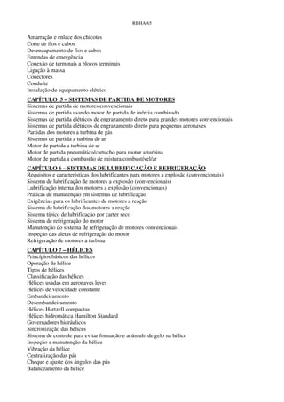 RBHA 65


Amarração e enlace dos chicotes
Corte de fios e cabos
Desencapamento de fios e cabos
Emendas de emergência
Conexão de terminais a blocos terminais
Ligação à massa
Conectores
Conduíte
Instalação de equipamento elétrico
CAPÍTULO 5 – SISTEMAS DE PARTIDA DE MOTORES
Sistemas de partida de motores convencionais
Sistemas de partida usando motor de partida de inércia combinado
Sistemas de partida elétricos de engrazamento direto para grandes motores convencionais
Sistemas de partida elétricos de engrazamento direto para pequenas aeronaves
Partidas dos motores a turbina de gás
Sistemas de partida a turbina de ar
Motor de partida a turbina de ar
Motor de partida pneumático/cartucho para motor a turbina
Motor de partida a combustão de mistura combustível/ar
CAPÍTULO 6 – SISTEMAS DE LUBRIFICAÇÃO E REFRIGERAÇÃO
Requisitos e características dos lubrificantes para motores a explosão (convencionais)
Sistema de lubrificação de motores a explosão (convencionais)
Lubrificação interna dos motores a explosão (convencionais)
Práticas de manutenção em sistemas de lubrificação
Exigências para os lubrificantes de motores a reação
Sistema de lubrificação dos motores a reação
Sistema típico de lubrificação por carter seco
Sistema de refrigeração do motor
Manutenção do sistema de refrigeração de motores convencionais
Inspeção das aletas de refrigeração do motor
Refrigeração de motores a turbina
CAPÍTULO 7 – HÉLICES
Princípios básicos das hélices
Operação de hélice
Tipos de hélices
Classificação das hélices
Hélices usadas em aeronaves leves
Hélices de velocidade constante
Embandeiramento
Desembandeiramento
Hélices Hartzell compactas
Hélices hidromática Hamilton Standard
Governadores hidráulicos
Sincronização das hélices
Sistema de controle para evitar formação e acúmulo de gelo na hélice
Inspeção e manutenção da hélice
Vibração da hélice
Centralização das pás
Cheque e ajuste dos ângulos das pás
Balanceamento da hélice
 