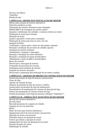 RBHA 65


Serviços nas hélices
Turboélice
Bainha das pás
CAPÍTULO 8 – REMOÇÃO E INSTALAÇÃO DE MOTOR
Razões para remoção de motores alternativos
Partículas metálicas no óleo
Preparação dos motores alternativos para instalação
Método QECA de montagem de motores radiais
Inspeção e substituição das unidades e sistemas externos ao motor
Preparação do motor para remoção
Remoção do motor
Içando e ajustando o motor para a instalação
Preparação do motor para teste no solo e em vôo
Inspeção da hélice
Verificações e ajustes após o motor ter sido girado e operado
Remoção e instalação de um motor de cilindros opostos
Instalação de motores turbojato
Alinhamentos, inspeções e ajustagens
Remoção e instalação do motor turboélice
Remoção e instalação do motor de helicóptero
Alinhamento e ajuste de QECA de helicóptero
Berço dos motores
Preservação e estocagem de motores
Tratamento de prevenção de corrosão
Embalagens para transporte de motores
Inspeção em motores estocados
Preservação e preparação para utilização de um motor a turbina
CAPÍTULO 9 – SISTEMA DE PROTEÇÃO CONTRA FOGO NO MOTOR
Sistema de proteção de fogo de motores convencionais
Zonas de fogo
Agentes de extinção de fogo
Sistemas de proteção de fogo de motores a turbina
Sistema típico de proteção de fogo de multimotores
Procedimentos de manutenção dos sistemas de detecção de fogo
Práticas de manutenção do sistema extintor de fogo
Sistema de proteção contra fogo de aeronave turbojato (“Saberliner”)
CAPÍTULO 10 – OPERAÇÃO E MANUTENÇÃO DO MOTOR
Revisão dos motores alternativos
Revisão maior
Recondicionamento do conjunto do cilindro
Inspeção do eixo de manivelas
Bielas
Banco de testes para motores alternativos
Equipamento móvel de teste de motor convencional
Operação do motor convencional
Princípios básicos de operação do motor
Fatores que afetam a operação do motor
Superposição das fases da operação de um motor
Pesquisa de panes do motor
Manutenção do cilindro
 