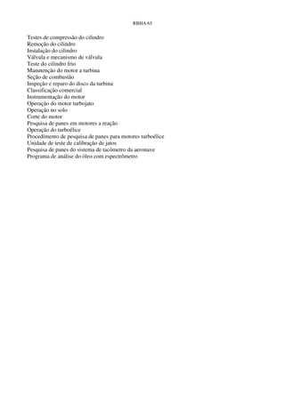 RBHA 65


Testes de compressão do cilindro
Remoção do cilindro
Instalação do cilindro
Válvula e mecanismo de válvula
Teste do cilindro frio
Manutenção do motor a turbina
Seção de combustão
Inspeção e reparo do disco da turbina
Classificação comercial
Instrumentação do motor
Operação do motor turbojato
Operação no solo
Corte do motor
Pesquisa de panes em motores a reação
Operação do turboélice
Procedimento de pesquisa de panes para motores turboélice
Unidade de teste de calibração de jatos
Pesquisa de panes do sistema de tacômetro da aeronave
Programa de análise do óleo com espectrômetro
 