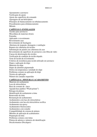 RBHA 65


Ajustamento a aeronave
Verificação do ajuste
Ajuste das superfícies de comando
Ajustagens de um helicóptero
Princípios de balanceamento ou rebalanceamento
Procedimentos para rebalanceamento
Método
CAPÍTULO 3- ENTELAGEM
Tecidos para aeronaves
Miscelânea de materiais têxteis
Emendas
Aplicando o revestimento
Revestimento asas
Revestimento de fuselagens
Aberturas de inspeção, drenagem e ventilação
Reparos de coberturas de tecidos
Substituição de painéis em coberturas de asas
Revestimento de superfícies de aeronaves com fibra de vidro
Causas de deterioração dos tecidos
Verificação de condição do tecido dopado
Teste do tecido de revestimento
Critérios de resistência para tecido utilizado em aeronave
Dopes e aplicação de dope
Materiais do dope
Dopes de alumínio pigmentado
Efeitos da temperatura e umidade do dope
Problemas comuns na aplicação de dope
Técnica de aplicação
Número de camadas requeridas
CAPÍTULO 4 – PINTURA E ACABAMENTO
Materiais de acabamento
Laca de nitrocelulose
Base de cromato de zinco
Aguada base padrão (“Wash primer”)
Retoque de pintura
Identificação de acabamento a tinta
Removedor de tinta
Restauração de acabamentos
Acabamentos com laca de nitrocelulose
Acabamento com laca de nitrocelulose acrílica
Acabamento em epoxy
Acabamentos fluorescentes
Acabamentos com esmalte
Compatibilidade do sistema de pintura
Métodos de aplicação de acabamentos
Preparação da tinta
Problemas comuns com tintas
Pintura de adornos e números de identificação
Decalcomanias (Decalques)
 