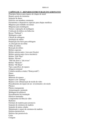 RBHA 65


CAPÍTULOS 5 – REPAROS ESTRUTURAIS EM AERONAVES
Princípios básicos para reparos de chapas de metal
Reparos gerais de estruturas
Inspeção de danos
Estresses em membros estruturais
Ferramentas e dispositivos especiais para chapas metálicas
Máquinas para trabalho em metais
Máquinas para modelagem
Termos e operações de moldagem
Confecção de dobras em linha reta
Recuo (“Setback”)
Moldagem a mão
Cálculo de rebitagem
Instalação de rebites
Preparação dos furos para rebitagem
A colocação de um rebite
Falhas de rebites
Remoção de rebites
Rebites especiais
Rebites autotravantes ( trava por fricção)
Rebites autotravantes (trava mecânica)
Rebites “Pull Thru”
Rebites “Rivnut”
“Dill lok-skrus e “lok-rivets”
Rebites “Deutsch”
Rebites “Hi-Shear”
Tipos específicos de reparos
Selagem estrutural
Colméia metálica colada (“Honeycomb”)
Danos
Reparos
Materiais de reparos
Reparos com “potting”
Reparos com sobreposição de tecido de vidro
Procedimentos de reparo de um revestimento e do miolo
Plástico
Plástico transparente
Armazenagem e proteção
Moldagem de plásticos
Procedimentos de instalação
Plásticos laminados
Componentes de fibra de vidro
Radomes
Estrutura de madeira para aeronaves
Inspeção de estruturas de madeira
Inspeção de juntas coladas
Manutenção e reparo de estruturas de madeira
Defeitos permissíveis
Defeitos não permissíveis
Colas
Colagem
 