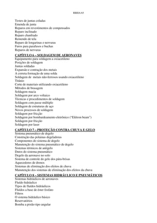 RBHA 65


Testes de juntas coladas
Emenda de junta
Reparos em revestimentos de compensados
Reparo inclinado
Reparo chanfrado
Remendo de tela
Reparo de longarinas e nervuras
Furos para parafusos e buchas
Reparos de nervuras
CAPÍTULO 6 – SOLDAGEM DE AERONAVES
Equipamento para soldagem a oxiacetileno
Posições de soldagem
Juntas soldadas
Expansão e contração dos metais
A correta formação de uma solda
Soldagem de metais não-ferrosos usando oxiacetileno
Titânio
Corte de materiais utilizando oxiacetileno
Métodos de brasagem
Soldagem macia
Soldagem por arco voltaico
Técnicas e procedimentos de soldagem
Soldagem com passe múltiplo
Soldagem de estruturas de aço
Novos processos de soldagem
Soldagem por fricção
Soldagem por bombardeamento eletrônico (“Elétron beam”)
Soldagem por fricção
Soldagem por laser
CAPÍTULO 7 – PROTEÇÃO CONTRA CHUVA E GELO
Sistema pneumático de degelo
Construção das polainas degeladoras
Componentes do sistema de degelo
Manutenção do sistema pneumático de degelo
Sistemas térmicos de antigelo
Dutos do sistema pneumático
Degelo da aeronave no solo
Sistema de controle do gelo dos pára-brisas
Aquecedores de drenos
Sistemas de eliminação dos efeitos de chuva
Manutenção dos sistemas de eliminação dos efeitos da chuva
CAPÍTULO 8 – SISTEMAS HIDRÁULICO E PNEUMÁTICOS
Sistemas hidráulicos de aeronaves
Fluído hidráulico
Tipos de fluídos hidráulicos
Fluídos a base de éster fosfato
Filtros
O sistema hidráulico básico
Reservatórios
Bomba a pistão tipo angular
 