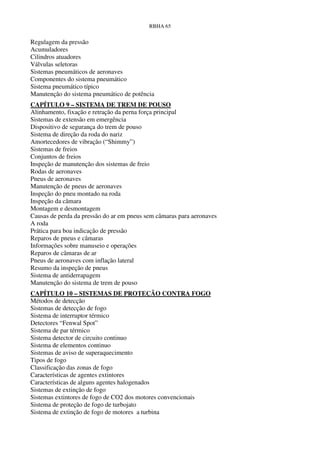 RBHA 65


Regulagem da pressão
Acumuladores
Cilindros atuadores
Válvulas seletoras
Sistemas pneumáticos de aeronaves
Componentes do sistema pneumático
Sistema pneumático típico
Manutenção do sistema pneumático de potência
CAPÍTULO 9 – SISTEMA DE TREM DE POUSO
Alinhamento, fixação e retração da perna força principal
Sistemas de extensão em emergência
Dispositivo de segurança do trem de pouso
Sistema de direção da roda do nariz
Amortecedores de vibração (“Shimmy”)
Sistemas de freios
Conjuntos de freios
Inspeção de manutenção dos sistemas de freio
Rodas de aeronaves
Pneus de aeronaves
Manutenção de pneus de aeronaves
Inspeção do pneu montado na roda
Inspeção da câmara
Montagem e desmontagem
Causas de perda da pressão do ar em pneus sem câmaras para aeronaves
A roda
Prática para boa indicação de pressão
Reparos de pneus e câmaras
Informações sobre manuseio e operações
Reparos de câmaras de ar
Pneus de aeronaves com inflação lateral
Resumo da inspeção de pneus
Sistema de antiderrapagem
Manutenção do sistema de trem de pouso
CAPÍTULO 10 – SISTEMAS DE PROTEÇÃO CONTRA FOGO
Métodos de detecção
Sistemas de detecção de fogo
Sistema de interruptor térmico
Detectores “Fenwal Spot”
Sistema de par térmico
Sistema detector de circuito continuo
Sistema de elementos continuo
Sistemas de aviso de superaquecimento
Tipos de fogo
Classificação das zonas de fogo
Características de agentes extintores
Características de alguns agentes halogenados
Sistemas de extinção de fogo
Sistemas extintores de fogo de CO2 dos motores convencionais
Sistema de proteção de fogo de turbojato
Sistema de extinção de fogo de motores a turbina
 