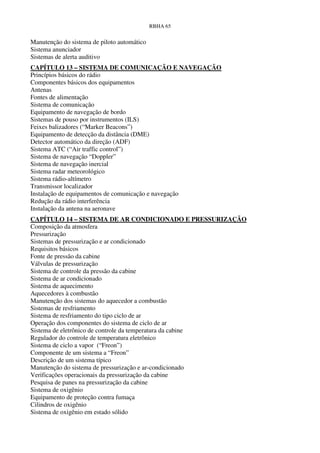 RBHA 65


Manutenção do sistema de piloto automático
Sistema anunciador
Sistemas de alerta auditivo
CAPÍTULO 13 – SISTEMA DE COMUNICAÇÃO E NAVEGAÇÃO
Princípios básicos do rádio
Componentes básicos dos equipamentos
Antenas
Fontes de alimentação
Sistema de comunicação
Equipamento de navegação de bordo
Sistemas de pouso por instrumentos (ILS)
Feixes balizadores (“Marker Beacons”)
Equipamento de detecção da distância (DME)
Detector automático da direção (ADF)
Sistema ATC (“Air traffic control”)
Sistema de navegação “Doppler”
Sistema de navegação inercial
Sistema radar meteorológico
Sistema rádio-altímetro
Transmissor localizador
Instalação de equipamentos de comunicação e navegação
Redução da rádio interferência
Instalação da antena na aeronave
CAPÍTULO 14 – SISTEMA DE AR CONDICIONADO E PRESSURIZAÇÃO
Composição da atmosfera
Pressurização
Sistemas de pressurização e ar condicionado
Requisitos básicos
Fonte de pressão da cabine
Válvulas de pressurização
Sistema de controle da pressão da cabine
Sistema de ar condicionado
Sistema de aquecimento
Aquecedores à combustão
Manutenção dos sistemas do aquecedor a combustão
Sistemas de resfriamento
Sistema de resfriamento do tipo ciclo de ar
Operação dos componentes do sistema de ciclo de ar
Sistema de eletrônico de controle da temperatura da cabine
Regulador do controle de temperatura eletrônico
Sistema de ciclo a vapor (“Freon”)
Componente de um sistema a “Freon”
Descrição de um sistema típico
Manutenção do sistema de pressurização e ar-condicionado
Verificações operacionais da pressurização da cabine
Pesquisa de panes na pressurização da cabine
Sistema de oxigênio
Equipamento de proteção contra fumaça
Cilindros de oxigênio
Sistema de oxigênio em estado sólido
 