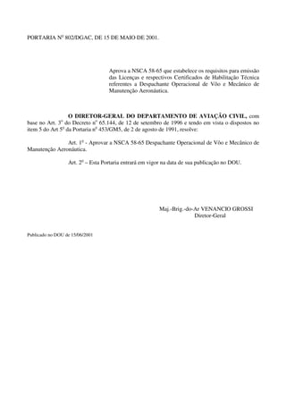 PORTARIA No 802/DGAC, DE 15 DE MAIO DE 2001.




                                   Aprova a NSCA 58-65 que estabelece os requisitos para emissão
                                   das Licenças e respectivos Certificados de Habilitação Técnica
                                   referentes a Despachante Operacional de Vôo e Mecânico de
                                   Manutenção Aeronáutica.



                  O DIRETOR-GERAL DO DEPARTAMENTO DE AVIAÇÃO CIVIL, com
base no Art. 3o do Decreto no 65.144, de 12 de setembro de 1996 e tendo em vista o dispostos no
item 5 do Art 5o da Portaria no 453/GM5, de 2 de agosto de 1991, resolve:

               Art. 1o - Aprovar a NSCA 58-65 Despachante Operacional de Vôo e Mecânico de
Manutenção Aeronáutica.

                  Art. 2o – Esta Portaria entrará em vigor na data de sua publicação no DOU.




                                                        Maj.-Brig.-do-Ar VENANCIO GROSSI
                                                                      Diretor-Geral


Publicado no DOU de 15/06/2001
 