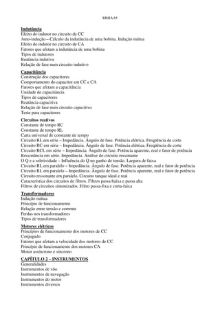RBHA 65


Indutância
Efeito do indutor no circuito de CC
Auto-indução – Cálculo da indutância de uma bobina. Indução mútua
Efeito do indutor no circuito de CA
Fatores que afetam a indutância de uma bobina
Tipos de indutores
Reatância indutiva
Relação de fase num circuito indutivo
Capacitância
Construção dos capacitores
Comportamento do capacitor em CC e CA
Fatores que afetam a capacitância
Unidade de capacitância
Tipos de capacitores
Reatância capacitiva
Relação de fase num circuito capacitivo
Teste para capacitores
Circuitos reativos
Constante de tempo RC
Constante de tempo RL
Carta universal de constante de tempo
Circuito RL em série – Impedância. Ângulo de fase. Potência elétrica. Freqüência de corte
Circuito RC em série – Impedância. Ângulo de fase. Potência elétrica. Freqüência de corte
Circuito RCL em série – Impedância. Ângulo de fase. Potência aparente, real e fator de potência
Ressonância em série. Impedância. Análise do circuito ressonante
O Q e a seletividade – Influência do Q no ganho de tensão. Largura de faixa
Circuito RL em paralelo – Impedância. Ângulo de fase. Potência aparente, real e fator de potência
Circuito RL em paralelo – Impedância. Ângulo de fase. Potência aparente, real e fator de potência
Circuito ressonante em paralelo. Circuito tanque ideal e real
Característica dos circuitos de filtros. Filtros passa baixa e passa alta
Filtros de circuitos sintonizados. Filtro passa-fixa e corta-faixa
Transformadores
Indução mútua
Princípio de funcionamento
Relação entre tensão e corrente
Perdas nos transformadores
Tipos de transformadores
Motores elétricos
Princípios de funcionamento dos motores de CC
Conjugado
Fatores que afetam a velocidade dos motores de CC
Princípio de funcionamento dos motores CA
Motor assíncrono e síncrono
CAPÍTULO 2 – INSTRUMENTOS
Generalidades
Instrumentos de vôo
Instrumentos de navegação
Instrumentos do motor
Instrumentos diversos
 