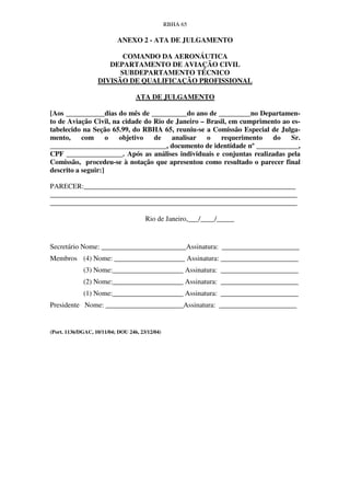 RBHA 65

                           ANEXO 2 - ATA DE JULGAMENTO

                          COMANDO DA AERONÁUTICA
                      DEPARTAMENTO DE AVIAÇÃO CIVIL
                         SUBDEPARTAMENTO TÉCNICO
                   DIVISÃO DE QUALIFICAÇÃO PROFISSIONAL

                                   ATA DE JULGAMENTO

[Aos ___________dias do mês de __________do ano de _________no Departamen-
to de Aviação Civil, na cidade do Rio de Janeiro – Brasil, em cumprimento ao es-
tabelecido na Seção 65.99, do RBHA 65, reuniu-se a Comissão Especial de Julga-
mento,     com      o  objetivo   de   analisar    o   requerimento    do    Sr.
_________________________________, documento de identidade nº ____________,
CPF ________________. Após as análises individuais e conjuntas realizadas pela
Comissão, procedeu-se à notação que apresentou como resultado o parecer final
descrito a seguir:]

PARECER:____________________________________________________________
______________________________________________________________________
______________________________________________________________________

                                       Rio de Janeiro,___/____/_____


Secretário Nome: ________________________Assinatura: ______________________
Membros (4) Nome: ____________________ Assinatura: ______________________
             (3) Nome:____________________ Assinatura: ______________________
             (2) Nome:____________________ Assinatura: ______________________
             (1) Nome:____________________ Assinatura: ______________________
Presidente Nome: ______________________Assinatura: ______________________


(Port. 1136/DGAC, 10/11/04; DOU 246, 23/12/04)
 