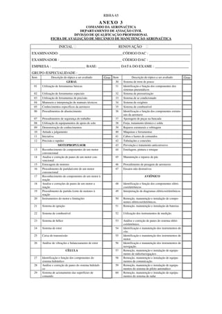 RBHA 65
                                                       ANEXO 3
                                COMANDO DA AERONAÚTICA
                             DEPARTAMENTO DE AVIAÇÃO CIVIL
                          DIVISÃO DE QUALIFICAÇÃO PROFISSIONAL
              FICHA DE AVALIAÇÃO DE MECÂNICO DE MANUTENÇÃO AERONAÚTICA

                    INICIAL                                           RENOVAÇÂO
EXAMINANDO: __________________________________CÓDIGO DAC : ______________________
EXAMINADOR : _________________________________ CÓDIGO DAC : ______________________
EMPRESA : __________________ BASE: ____________ DATA DO EXAME : __________________
GRUPO /ESPECIALIDADE : ____________________________________________________________
Item           Descrição do tópico a ser avaliado         Grau Item            Descrição do tópico a ser avaliado      Grau
                           GERAL                                 30    Sistema de trem de pouso
 01    Utilização de ferramentas básicas                         31    Identificação e função dos componentes dos
                                                                       sistemas pneumáticos
 02    Utilização de ferramentas especiais                       32    Sistema de pressurização
 03    Utilização de ferramentas de precisão                     33    Sistema de ar condicionado
 04    Manuseio e interpretação de manuais técnicos              34    Sistema de oxigênio
 05    Conhecimentos específicos da aeronave                     35    Sistema de combustível
 06    Procedimentos de abastecimento                            36    Identificação e função dos componentes estrutu-
                                                                       rais da aeronave
 07    Procedimentos de segurança do trabalho                    37    Ajustagem de peças na bancada
 08    Utilização de equipamentos de apoio de solo               38    Forja, tratamento térmico e solda
 09    Demonstração de conhecimentos                             39    Reparos estruturais e rebitagem
 10    Atitude e julgamento                                      40    Máquinas e ferramentas
 11    Iniciativa                                                41    Cabos e hastes de comandos
 12    Precisão e rapidez                                        42    Tubulações e conexões
                    MOTOPROPULSOR                                43    Prevenção e tratamento anticorrosivo
 13    Reconhecimento de componentes de um motor                 44    Entelagem, pintura e retoque
       convencional
 14    Analise e correção de panes de um motor con-              45    Manutenção e reparos de pás
       vencional
 15    Estocagem de motores                                      46    Procedimento de pesagem de aeronaves
 16    Procedimento de partida/corte de um motor                 47    Ensaios não destrutivos
       convencional
 17    Reconhecimento de componentes de um motor à                                      AVIÔNICO
       reação
 18    Analise e correções de panes de um motor a                48    Identificação e função dos componentes elétri-
       reação                                                          cos/eletrônicos
 19    Procedimento de partida /corte de motores à               49    Interpretação de diagramas elétricos/eletrônicos
       reação
 20    Instrumentos do motor e limitações                        50    Remoção, manutenção e instalação de compo-
                                                                       nentes elétricos/eletrônicos.
 21    Sistema de ignição                                        51    Remoção, manutenção e instalação de baterias

 22    Sistema de combustível                                    52    Utilização dos instrumentos de medição.

 23    Sistema de hélice                                         53    Análise e correção de panes do sistema elétri-
                                                                       co/eletrônico.
 24    Sistema de rotor                                          54    Identificação e manutenção dos instrumentos de
                                                                       vôo.
 25    Caixa de transmissão                                      55    Identificação e manutenção dos instrumentos de
                                                                       motor.
 26    Análise de vibrações e balanceamento de rotor             56    Identificação e manutenção dos instrumentos de
                                                                       navegação.
                            CÈLULA                               57    Remoção, manutenção e instalação de equipa-
                                                                       mento de rádio/navegação+.
 27    Identificação e função dos componentes do                 58    Remoção, manutenção e instalação de equipa-
       sistema hidráulico                                              mentos de comunicação.
 28    Análise e correção de panes do sistema hidráuli-          59    Remoção, manutenção e instalação de equipa-
       co                                                              mentos do sistema de piloto automático
 29    Sistema de acionamento das superfícies de                 60    Remoção, manutenção e instalação de equipa-
       comando                                                         mentos do sistema de radar
 
