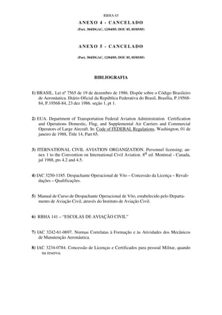 RBHA 65
                         ANEXO 4 - CANCELADO
                         (Port. 304/DGAC, 12/04/05; DOU 85, 05/05/05)




                         ANEXO 5 - CANCELADO

                         (Port. 304/DGAC, 12/04/05; DOU 85, 05/05/05)




                                   BIBLIOGRAFIA


1) BRASIL. Lei nº 7565 de 19 de dezembro de 1986. Dispõe sobre o Código Brasileiro
    de Aeronáutica. Diário Oficial da República Federativa do Brasil, Brasília, P.19568-
    84, P.19568-84, 23 dez 1986. seção 1, pt 1.


2) EUA. Department of Transportation Federal Aviation Administration Certification
    and Operations Domestic, Flag, and Supplemental Air Carriers and Commercial
    Operators of Large Aircraft. In: Code of FEDERAL Regulations. Washington, 01 de
    janeiro de 1988, Title 14, Part 65.


3) ITERNATIONAL CIVIL AVIATION ORGANIZATION. Personnel licensing; an-
    nex 1 to the Convention on International Civil Aviation. 8th ed. Montreal - Canada,
    jul 1988, pts 4.2 and 4.5.


4) IAC 3250-1185. Despachante Operacional de Vôo – Concessão da Licença – Revali-
    dações – Qualificações.


5) Manual de Curso de Despachante Operacional de Vôo, estabelecido pelo Departa-
   mento de Aviação Civil, através do Instituto de Aviação Civil.


6) RBHA 141 – “ESCOLAS DE AVIAÇÃO CIVIL”


7) IAC 3242-61-0697. Normas Correlatas à Formação e às Atividades dos Mecânicos
    de Manutenção Aeronáutica.

8) IAC 3234-0784. Concessão de Licenças e Certificados para pessoal Militar, quando
     na reserva.
 