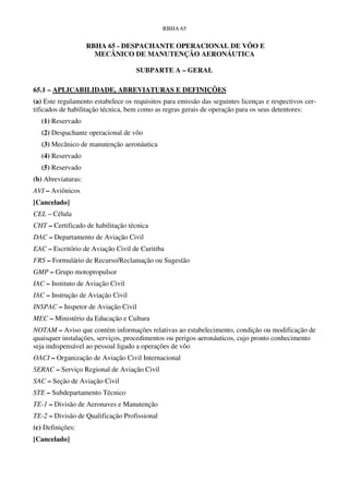 RBHA 65


                    RBHA 65 - DESPACHANTE OPERACIONAL DE VÔO E
                      MECÂNICO DE MANUTENÇÃO AERONÁUTICA

                                    SUBPARTE A – GERAL

65.1 – APLICABILIDADE, ABREVIATURAS E DEFINIÇÕES
(a) Este regulamento estabelece os requisitos para emissão das seguintes licenças e respectivos cer-
tificados de habilitação técnica, bem como as regras gerais de operação para os seus detentores:
  (1) Reservado
  (2) Despachante operacional de vôo
  (3) Mecânico de manutenção aeronáutica
  (4) Reservado
  (5) Reservado
(b) Abreviaturas:
AVI – Aviônicos
[Cancelado]
CEL – Célula
CHT – Certificado de habilitação técnica
DAC – Departamento de Aviação Civil
EAC – Escritório de Aviação Civil de Curitiba
FRS – Formulário de Recurso/Reclamação ou Sugestão
GMP – Grupo motopropulsor
IAC – Instituto de Aviação Civil
IAC – Instrução de Aviação Civil
INSPAC – Inspetor de Aviação Civil
MEC – Ministério da Educação e Cultura
NOTAM – Aviso que contém informações relativas ao estabelecimento, condição ou modificação de
quaisquer instalações, serviços, procedimentos ou perigos aeronáuticos, cujo pronto conhecimento
seja indispensável ao pessoal ligado a operações de vôo
OACI – Organização de Aviação Civil Internacional
SERAC – Serviço Regional de Aviação Civil
SAC – Seção de Aviação Civil
STE – Subdepartamento Técnico
TE-1 – Divisão de Aeronaves e Manutenção
TE-2 – Divisão de Qualificação Profissional
(c) Definições:
[Cancelado]
 