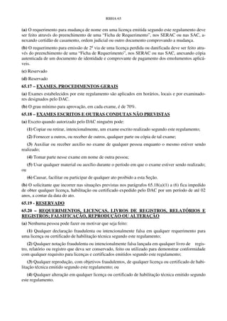 RBHA 65


(a) O requerimento para mudança de nome em uma licença emitida segundo este regulamento deve
ser feito através do preenchimento de uma “Ficha de Requerimento”, nos SERAC ou nas SAC, a-
nexando certidão de casamento, ordem judicial ou outro documento comprovando a mudança.
(b) O requerimento para emissão de 2a via de uma licença perdida ou danificada deve ser feito atra-
vés do preenchimento de uma “Ficha de Requerimento”, nos SERAC ou nas SAC, anexando cópia
autenticada de um documento de identidade e comprovante de pagamento dos emolumentos aplicá-
veis.
(c) Reservado
(d) Reservado
65.17 – EXAMES. PROCEDIMENTOS GERAIS
(a) Exames estabelecidos por este regulamento são aplicados em horários, locais e por examinado-
res designados pelo DAC.
(b) O grau mínimo para aprovação, em cada exame, é de 70%.
65.18 – EXAMES ESCRITOS E OUTRAS CONDUTAS NÃO PREVISTAS
(a) Exceto quando autorizado pelo DAC ninguém pode:
     (1) Copiar ou retirar, intencionalmente, um exame escrito realizado segundo este regulamento;
     (2) Fornecer a outros, ou receber de outros, qualquer parte ou cópia de tal exame;
   (3) Auxiliar ou receber auxílio no exame de qualquer pessoa enquanto o mesmo estiver sendo
realizado;
     (4) Tomar parte nesse exame em nome de outra pessoa;
     (5) Usar qualquer material ou auxílio durante o período em que o exame estiver sendo realizado;
ou
     (6) Causar, facilitar ou participar de qualquer ato proibido a esta Seção.
(b) O solicitante que incorrer nas situações previstas nos parágrafos 65.18(a)(1) a (6) fica impedido
de obter qualquer licença, habilitação ou certificado expedido pelo DAC por um período de até 02
anos, a contar da data do ato.
65.19 - RESERVADO
65.20 – REQUERIMENTOS, LICENÇAS, LIVROS DE REGISTROS, RELATÓRIOS E
REGISTROS; FALSIFICAÇÃO, REPRODUÇÃO OU ALTERAÇÃO
(a) Nenhuma pessoa pode fazer ou motivar que seja feito:
  (1) Qualquer declaração fraudulenta ou intencionalmente falsa em qualquer requerimento para
uma licença ou certificado de habilitação técnica segundo este regulamento;
   (2) Qualquer notação fraudulenta ou intencionalmente falsa lançada em qualquer livro de regis-
tro, relatório ou registro que deva ser conservado, feito ou utilizado para demonstrar conformidade
com qualquer requisito para licenças e certificados emitidos segundo este regulamento;
    (3) Qualquer reprodução, com objetivos fraudulentos, de qualquer licença ou certificado de habi-
litação técnica emitido segundo este regulamento; ou
   (4) Qualquer alteração em qualquer licença ou certificado de habilitação técnica emitido segundo
este regulamento.
 