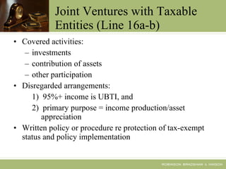 Joint Ventures with Taxable Entities (Line 16a-b) Covered activities: investments contribution of assets other participation Disregarded arrangements: 1)  95%+ income is UBTI, and  2)  primary purpose = income production/asset appreciation Written policy or procedure re protection of tax-exempt status and policy implementation 
