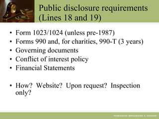 Public disclosure requirements (Lines 18 and 19) Form 1023/1024 (unless pre-1987) Forms 990 and, for charities, 990-T (3 years) Governing documents Conflict of interest policy Financial Statements How?  Website?  Upon request?  Inspection only? 