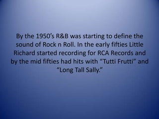 By the 1950′s R&B was starting to define the
sound of Rock n Roll. In the early fifties Little
Richard started recording for RCA Records and
by the mid fifties had hits with “Tutti Frutti” and
“Long Tall Sally.”

 