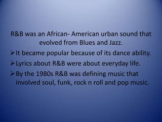 R&B was an African- American urban sound that
evolved from Blues and Jazz.
It became popular because of its dance ability.
Lyrics about R&B were about everyday life.
By the 1980s R&B was defining music that
involved soul, funk, rock n roll and pop music.

 