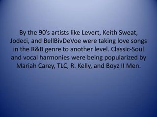 By the 90′s artists like Levert, Keith Sweat,
Jodeci, and BellBivDeVoe were taking love songs
in the R&B genre to another level. Classic-Soul
and vocal harmonies were being popularized by
Mariah Carey, TLC, R. Kelly, and Boyz II Men.

 