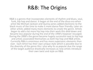 R&B: The Origins
R&B is a genres that incorporates elements of rhythm and blues, soul,
funk, hip hop and dance. It began at the end of the disco era when
artist like Michael Jackson and Quincy jones added electronic to the
black music of the time to make it more dance floor friendly. Later on
other artists added many more elements to create the genre. Artists
began to add a lot more hip hop into their work this died down and
became less popular during the end of the 1990’s however resurged.
During the 2000’s the genre became hugely successful next to hip hop
and artists associated themselves as both hip hop and R&B artists.
Currently R&b is enormous and has more supersonic elements than
ever. Each Artist has their own unique style which is possible due to
the diversity of the genre this I also why its so popular due the range
of the target audience drastically increases as new artists introduce
their own twist and style on R&B.
 